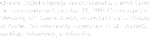 The Chinese Catholic Society (CCS) was established as a small Christian community on September 12, 1998. This Christian community is centered at the University of Texas in Austin and is intended to serve the entire Diocese of Austin. The community comprises of UT students, working professionals, and families.